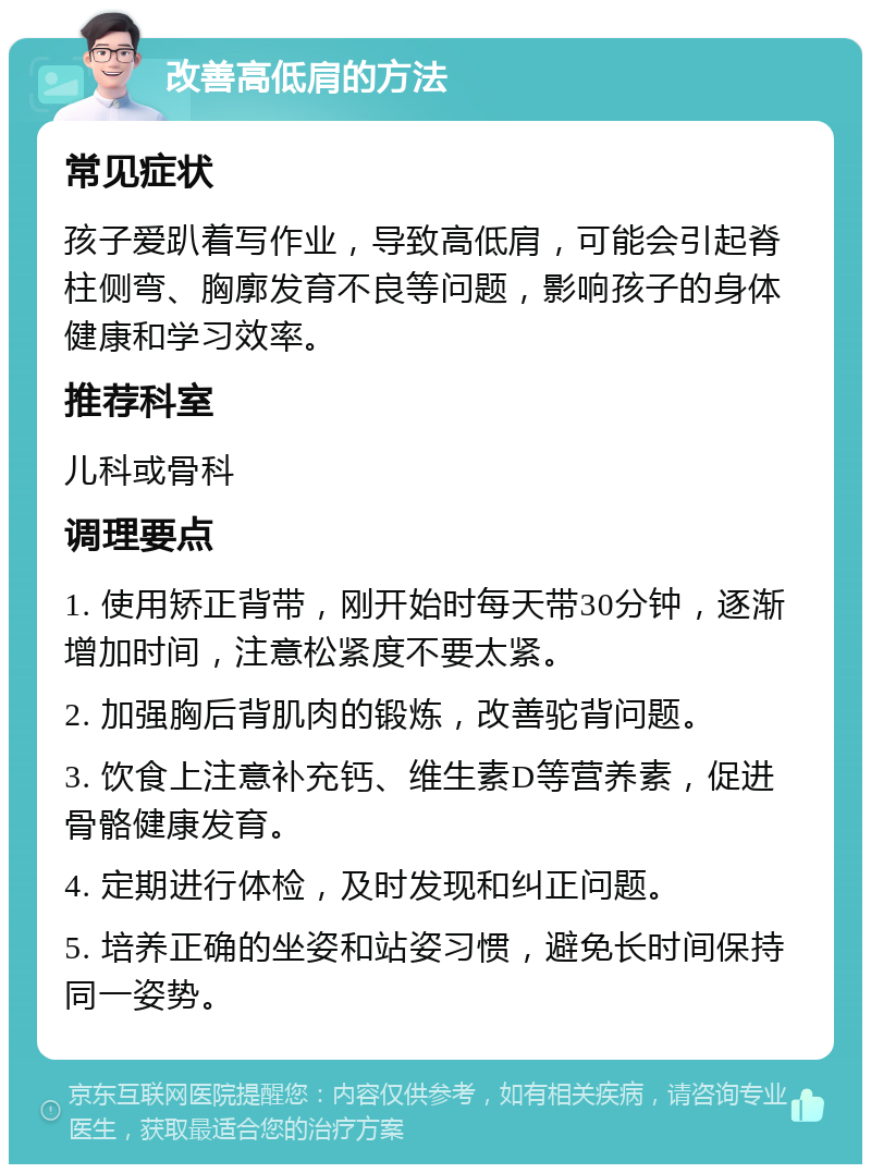 改善高低肩的方法 常见症状 孩子爱趴着写作业，导致高低肩，可能会引起脊柱侧弯、胸廓发育不良等问题，影响孩子的身体健康和学习效率。 推荐科室 儿科或骨科 调理要点 1. 使用矫正背带，刚开始时每天带30分钟，逐渐增加时间，注意松紧度不要太紧。 2. 加强胸后背肌肉的锻炼，改善驼背问题。 3. 饮食上注意补充钙、维生素D等营养素，促进骨骼健康发育。 4. 定期进行体检，及时发现和纠正问题。 5. 培养正确的坐姿和站姿习惯，避免长时间保持同一姿势。