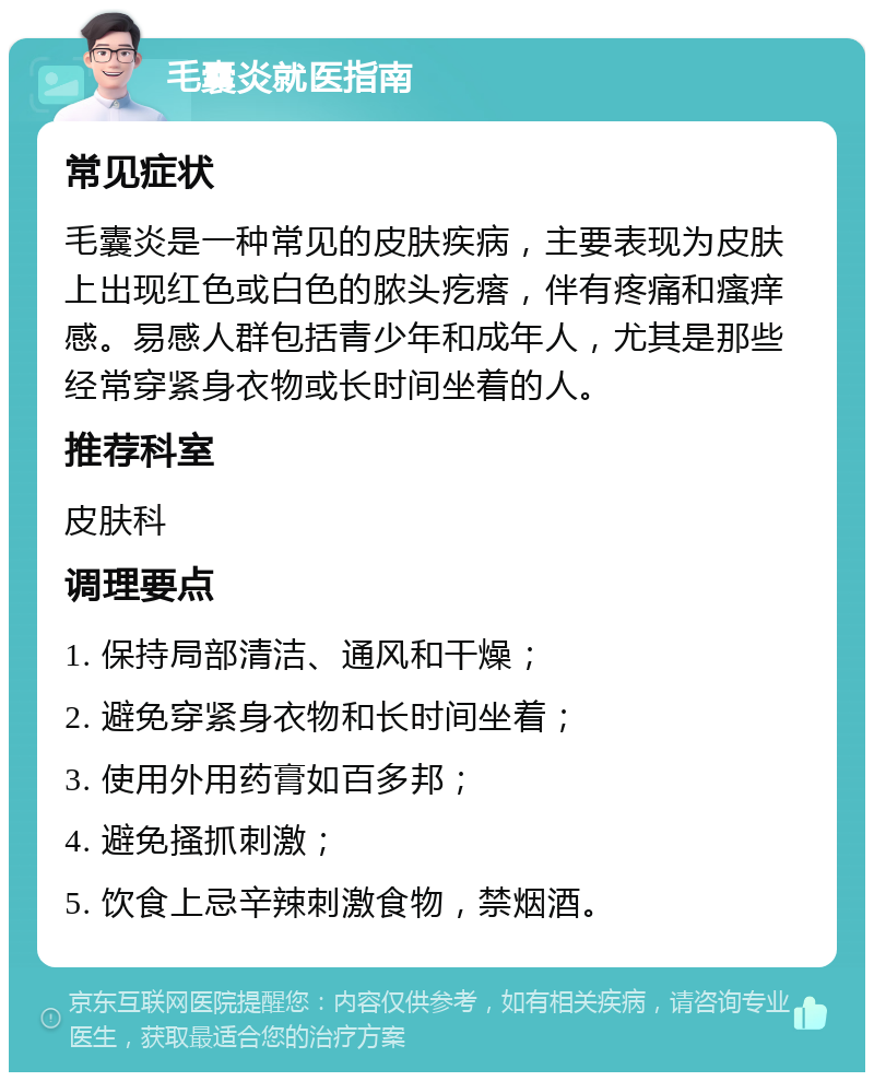 毛囊炎就医指南 常见症状 毛囊炎是一种常见的皮肤疾病，主要表现为皮肤上出现红色或白色的脓头疙瘩，伴有疼痛和瘙痒感。易感人群包括青少年和成年人，尤其是那些经常穿紧身衣物或长时间坐着的人。 推荐科室 皮肤科 调理要点 1. 保持局部清洁、通风和干燥； 2. 避免穿紧身衣物和长时间坐着； 3. 使用外用药膏如百多邦； 4. 避免搔抓刺激； 5. 饮食上忌辛辣刺激食物，禁烟酒。