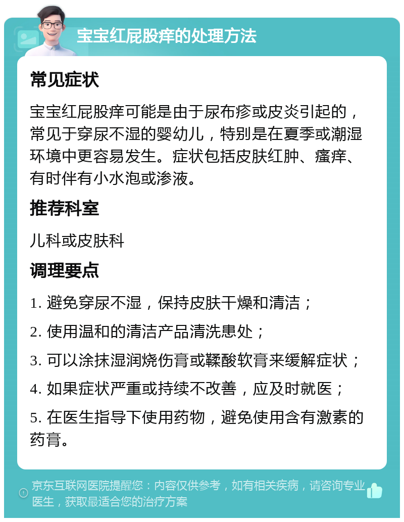 宝宝红屁股痒的处理方法 常见症状 宝宝红屁股痒可能是由于尿布疹或皮炎引起的，常见于穿尿不湿的婴幼儿，特别是在夏季或潮湿环境中更容易发生。症状包括皮肤红肿、瘙痒、有时伴有小水泡或渗液。 推荐科室 儿科或皮肤科 调理要点 1. 避免穿尿不湿，保持皮肤干燥和清洁； 2. 使用温和的清洁产品清洗患处； 3. 可以涂抹湿润烧伤膏或鞣酸软膏来缓解症状； 4. 如果症状严重或持续不改善，应及时就医； 5. 在医生指导下使用药物，避免使用含有激素的药膏。