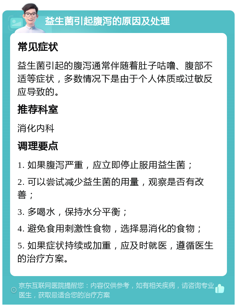 益生菌引起腹泻的原因及处理 常见症状 益生菌引起的腹泻通常伴随着肚子咕噜、腹部不适等症状，多数情况下是由于个人体质或过敏反应导致的。 推荐科室 消化内科 调理要点 1. 如果腹泻严重，应立即停止服用益生菌； 2. 可以尝试减少益生菌的用量，观察是否有改善； 3. 多喝水，保持水分平衡； 4. 避免食用刺激性食物，选择易消化的食物； 5. 如果症状持续或加重，应及时就医，遵循医生的治疗方案。