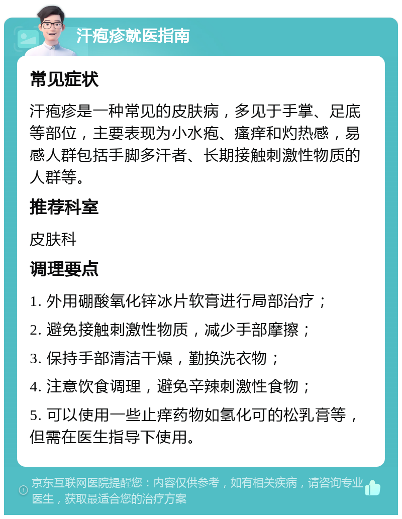 汗疱疹就医指南 常见症状 汗疱疹是一种常见的皮肤病，多见于手掌、足底等部位，主要表现为小水疱、瘙痒和灼热感，易感人群包括手脚多汗者、长期接触刺激性物质的人群等。 推荐科室 皮肤科 调理要点 1. 外用硼酸氧化锌冰片软膏进行局部治疗； 2. 避免接触刺激性物质，减少手部摩擦； 3. 保持手部清洁干燥，勤换洗衣物； 4. 注意饮食调理，避免辛辣刺激性食物； 5. 可以使用一些止痒药物如氢化可的松乳膏等，但需在医生指导下使用。