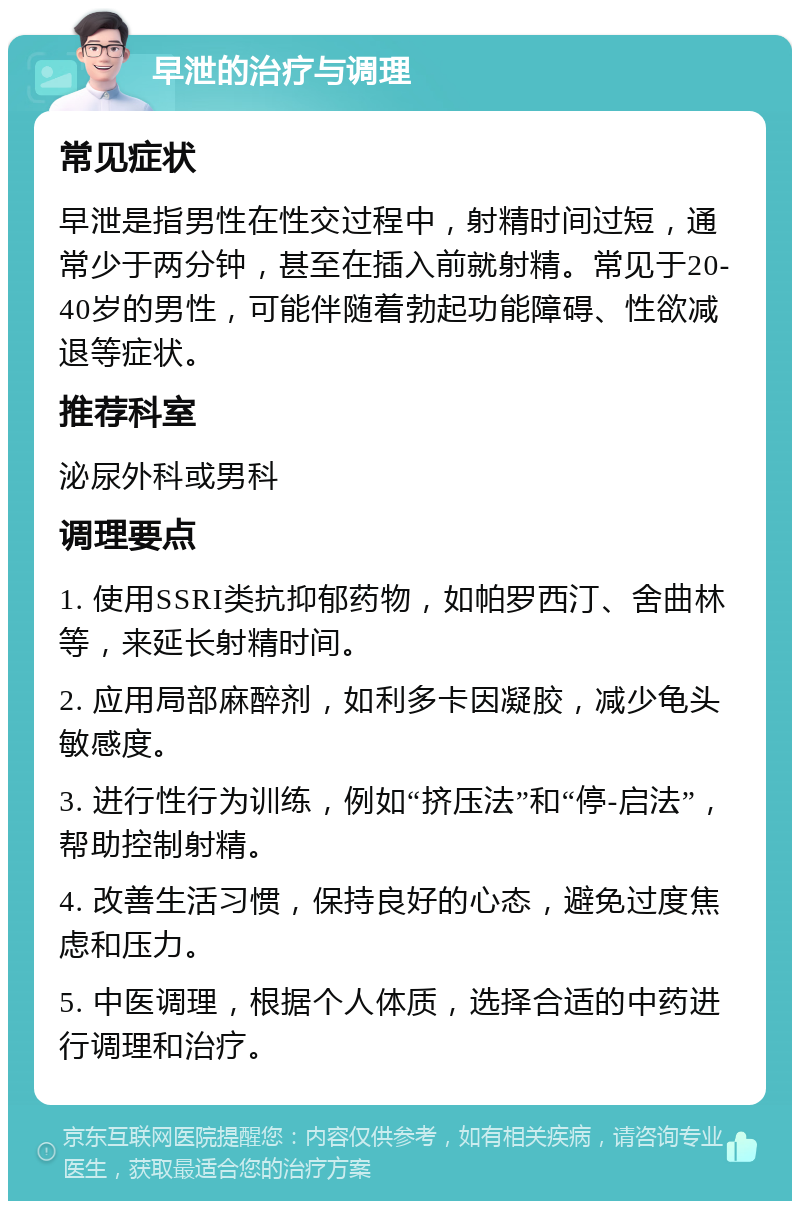 早泄的治疗与调理 常见症状 早泄是指男性在性交过程中，射精时间过短，通常少于两分钟，甚至在插入前就射精。常见于20-40岁的男性，可能伴随着勃起功能障碍、性欲减退等症状。 推荐科室 泌尿外科或男科 调理要点 1. 使用SSRI类抗抑郁药物，如帕罗西汀、舍曲林等，来延长射精时间。 2. 应用局部麻醉剂，如利多卡因凝胶，减少龟头敏感度。 3. 进行性行为训练，例如“挤压法”和“停-启法”，帮助控制射精。 4. 改善生活习惯，保持良好的心态，避免过度焦虑和压力。 5. 中医调理，根据个人体质，选择合适的中药进行调理和治疗。