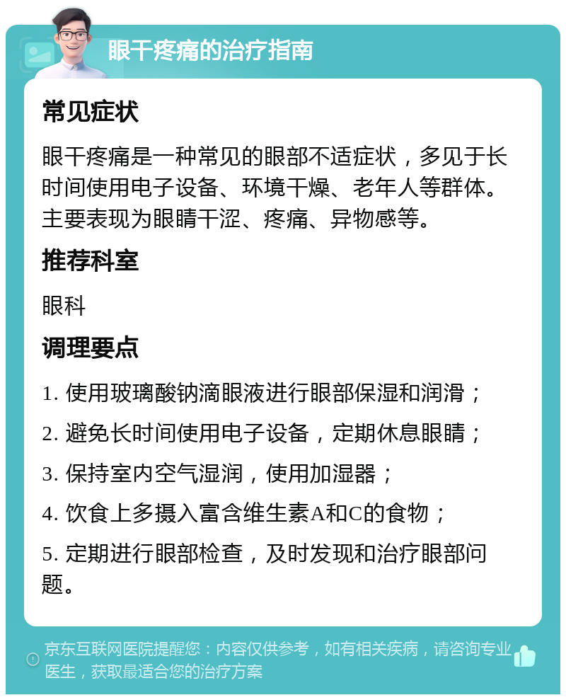 眼干疼痛的治疗指南 常见症状 眼干疼痛是一种常见的眼部不适症状，多见于长时间使用电子设备、环境干燥、老年人等群体。主要表现为眼睛干涩、疼痛、异物感等。 推荐科室 眼科 调理要点 1. 使用玻璃酸钠滴眼液进行眼部保湿和润滑； 2. 避免长时间使用电子设备，定期休息眼睛； 3. 保持室内空气湿润，使用加湿器； 4. 饮食上多摄入富含维生素A和C的食物； 5. 定期进行眼部检查，及时发现和治疗眼部问题。