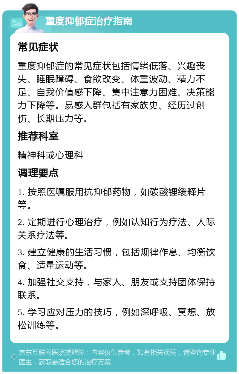 重度抑郁症治疗指南 常见症状 重度抑郁症的常见症状包括情绪低落、兴趣丧失、睡眠障碍、食欲改变、体重波动、精力不足、自我价值感下降、集中注意力困难、决策能力下降等。易感人群包括有家族史、经历过创伤、长期压力等。 推荐科室 精神科或心理科 调理要点 1. 按照医嘱服用抗抑郁药物，如碳酸锂缓释片等。 2. 定期进行心理治疗，例如认知行为疗法、人际关系疗法等。 3. 建立健康的生活习惯，包括规律作息、均衡饮食、适量运动等。 4. 加强社交支持，与家人、朋友或支持团体保持联系。 5. 学习应对压力的技巧，例如深呼吸、冥想、放松训练等。