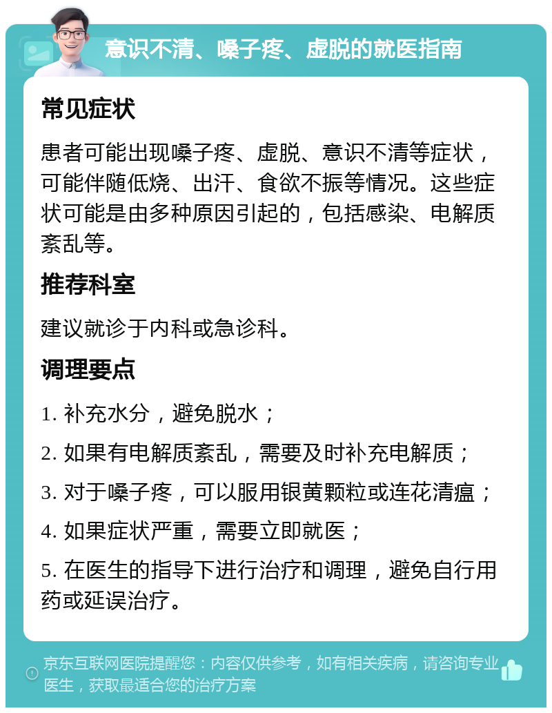 意识不清、嗓子疼、虚脱的就医指南 常见症状 患者可能出现嗓子疼、虚脱、意识不清等症状，可能伴随低烧、出汗、食欲不振等情况。这些症状可能是由多种原因引起的，包括感染、电解质紊乱等。 推荐科室 建议就诊于内科或急诊科。 调理要点 1. 补充水分，避免脱水； 2. 如果有电解质紊乱，需要及时补充电解质； 3. 对于嗓子疼，可以服用银黄颗粒或连花清瘟； 4. 如果症状严重，需要立即就医； 5. 在医生的指导下进行治疗和调理，避免自行用药或延误治疗。