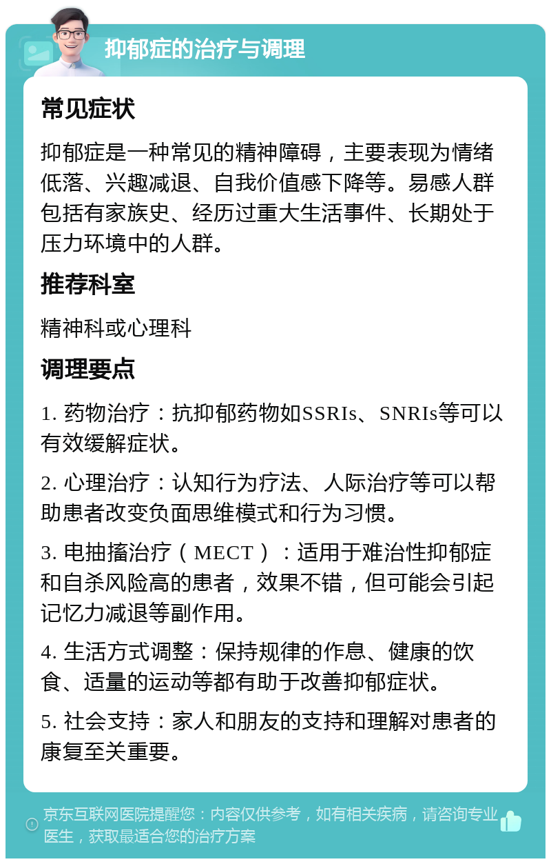 抑郁症的治疗与调理 常见症状 抑郁症是一种常见的精神障碍，主要表现为情绪低落、兴趣减退、自我价值感下降等。易感人群包括有家族史、经历过重大生活事件、长期处于压力环境中的人群。 推荐科室 精神科或心理科 调理要点 1. 药物治疗：抗抑郁药物如SSRIs、SNRIs等可以有效缓解症状。 2. 心理治疗：认知行为疗法、人际治疗等可以帮助患者改变负面思维模式和行为习惯。 3. 电抽搐治疗（MECT）：适用于难治性抑郁症和自杀风险高的患者，效果不错，但可能会引起记忆力减退等副作用。 4. 生活方式调整：保持规律的作息、健康的饮食、适量的运动等都有助于改善抑郁症状。 5. 社会支持：家人和朋友的支持和理解对患者的康复至关重要。