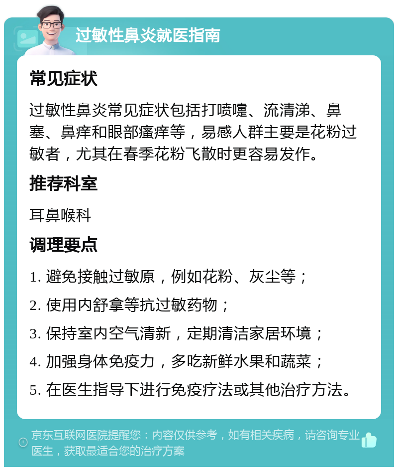 过敏性鼻炎就医指南 常见症状 过敏性鼻炎常见症状包括打喷嚏、流清涕、鼻塞、鼻痒和眼部瘙痒等，易感人群主要是花粉过敏者，尤其在春季花粉飞散时更容易发作。 推荐科室 耳鼻喉科 调理要点 1. 避免接触过敏原，例如花粉、灰尘等； 2. 使用内舒拿等抗过敏药物； 3. 保持室内空气清新，定期清洁家居环境； 4. 加强身体免疫力，多吃新鲜水果和蔬菜； 5. 在医生指导下进行免疫疗法或其他治疗方法。