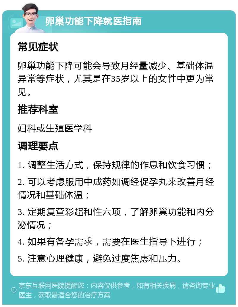 卵巢功能下降就医指南 常见症状 卵巢功能下降可能会导致月经量减少、基础体温异常等症状，尤其是在35岁以上的女性中更为常见。 推荐科室 妇科或生殖医学科 调理要点 1. 调整生活方式，保持规律的作息和饮食习惯； 2. 可以考虑服用中成药如调经促孕丸来改善月经情况和基础体温； 3. 定期复查彩超和性六项，了解卵巢功能和内分泌情况； 4. 如果有备孕需求，需要在医生指导下进行； 5. 注意心理健康，避免过度焦虑和压力。