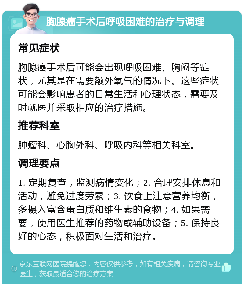 胸腺癌手术后呼吸困难的治疗与调理 常见症状 胸腺癌手术后可能会出现呼吸困难、胸闷等症状，尤其是在需要额外氧气的情况下。这些症状可能会影响患者的日常生活和心理状态，需要及时就医并采取相应的治疗措施。 推荐科室 肿瘤科、心胸外科、呼吸内科等相关科室。 调理要点 1. 定期复查，监测病情变化；2. 合理安排休息和活动，避免过度劳累；3. 饮食上注意营养均衡，多摄入富含蛋白质和维生素的食物；4. 如果需要，使用医生推荐的药物或辅助设备；5. 保持良好的心态，积极面对生活和治疗。