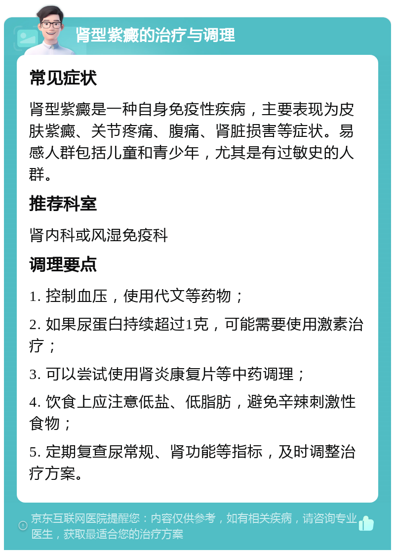 肾型紫癜的治疗与调理 常见症状 肾型紫癜是一种自身免疫性疾病，主要表现为皮肤紫癜、关节疼痛、腹痛、肾脏损害等症状。易感人群包括儿童和青少年，尤其是有过敏史的人群。 推荐科室 肾内科或风湿免疫科 调理要点 1. 控制血压，使用代文等药物； 2. 如果尿蛋白持续超过1克，可能需要使用激素治疗； 3. 可以尝试使用肾炎康复片等中药调理； 4. 饮食上应注意低盐、低脂肪，避免辛辣刺激性食物； 5. 定期复查尿常规、肾功能等指标，及时调整治疗方案。