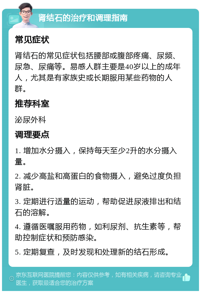 肾结石的治疗和调理指南 常见症状 肾结石的常见症状包括腰部或腹部疼痛、尿频、尿急、尿痛等。易感人群主要是40岁以上的成年人，尤其是有家族史或长期服用某些药物的人群。 推荐科室 泌尿外科 调理要点 1. 增加水分摄入，保持每天至少2升的水分摄入量。 2. 减少高盐和高蛋白的食物摄入，避免过度负担肾脏。 3. 定期进行适量的运动，帮助促进尿液排出和结石的溶解。 4. 遵循医嘱服用药物，如利尿剂、抗生素等，帮助控制症状和预防感染。 5. 定期复查，及时发现和处理新的结石形成。