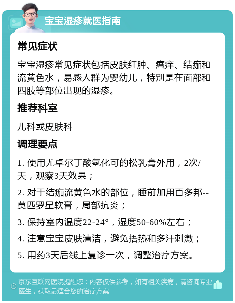 宝宝湿疹就医指南 常见症状 宝宝湿疹常见症状包括皮肤红肿、瘙痒、结痂和流黄色水，易感人群为婴幼儿，特别是在面部和四肢等部位出现的湿疹。 推荐科室 儿科或皮肤科 调理要点 1. 使用尤卓尔丁酸氢化可的松乳膏外用，2次/天，观察3天效果； 2. 对于结痂流黄色水的部位，睡前加用百多邦--莫匹罗星软膏，局部抗炎； 3. 保持室内温度22-24°，湿度50-60%左右； 4. 注意宝宝皮肤清洁，避免捂热和多汗刺激； 5. 用药3天后线上复诊一次，调整治疗方案。