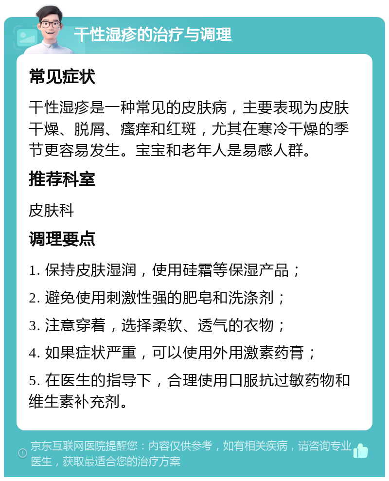 干性湿疹的治疗与调理 常见症状 干性湿疹是一种常见的皮肤病，主要表现为皮肤干燥、脱屑、瘙痒和红斑，尤其在寒冷干燥的季节更容易发生。宝宝和老年人是易感人群。 推荐科室 皮肤科 调理要点 1. 保持皮肤湿润，使用硅霜等保湿产品； 2. 避免使用刺激性强的肥皂和洗涤剂； 3. 注意穿着，选择柔软、透气的衣物； 4. 如果症状严重，可以使用外用激素药膏； 5. 在医生的指导下，合理使用口服抗过敏药物和维生素补充剂。