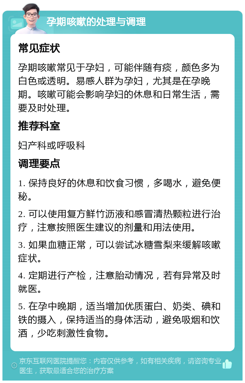 孕期咳嗽的处理与调理 常见症状 孕期咳嗽常见于孕妇，可能伴随有痰，颜色多为白色或透明。易感人群为孕妇，尤其是在孕晚期。咳嗽可能会影响孕妇的休息和日常生活，需要及时处理。 推荐科室 妇产科或呼吸科 调理要点 1. 保持良好的休息和饮食习惯，多喝水，避免便秘。 2. 可以使用复方鲜竹沥液和感冒清热颗粒进行治疗，注意按照医生建议的剂量和用法使用。 3. 如果血糖正常，可以尝试冰糖雪梨来缓解咳嗽症状。 4. 定期进行产检，注意胎动情况，若有异常及时就医。 5. 在孕中晚期，适当增加优质蛋白、奶类、碘和铁的摄入，保持适当的身体活动，避免吸烟和饮酒，少吃刺激性食物。