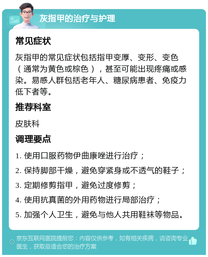 灰指甲的治疗与护理 常见症状 灰指甲的常见症状包括指甲变厚、变形、变色（通常为黄色或棕色），甚至可能出现疼痛或感染。易感人群包括老年人、糖尿病患者、免疫力低下者等。 推荐科室 皮肤科 调理要点 1. 使用口服药物伊曲康唑进行治疗； 2. 保持脚部干燥，避免穿紧身或不透气的鞋子； 3. 定期修剪指甲，避免过度修剪； 4. 使用抗真菌的外用药物进行局部治疗； 5. 加强个人卫生，避免与他人共用鞋袜等物品。