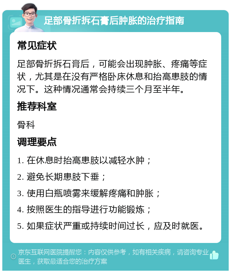 足部骨折拆石膏后肿胀的治疗指南 常见症状 足部骨折拆石膏后，可能会出现肿胀、疼痛等症状，尤其是在没有严格卧床休息和抬高患肢的情况下。这种情况通常会持续三个月至半年。 推荐科室 骨科 调理要点 1. 在休息时抬高患肢以减轻水肿； 2. 避免长期患肢下垂； 3. 使用白瓶喷雾来缓解疼痛和肿胀； 4. 按照医生的指导进行功能锻炼； 5. 如果症状严重或持续时间过长，应及时就医。