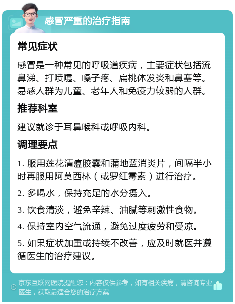 感冒严重的治疗指南 常见症状 感冒是一种常见的呼吸道疾病，主要症状包括流鼻涕、打喷嚏、嗓子疼、扁桃体发炎和鼻塞等。易感人群为儿童、老年人和免疫力较弱的人群。 推荐科室 建议就诊于耳鼻喉科或呼吸内科。 调理要点 1. 服用莲花清瘟胶囊和蒲地蓝消炎片，间隔半小时再服用阿莫西林（或罗红霉素）进行治疗。 2. 多喝水，保持充足的水分摄入。 3. 饮食清淡，避免辛辣、油腻等刺激性食物。 4. 保持室内空气流通，避免过度疲劳和受凉。 5. 如果症状加重或持续不改善，应及时就医并遵循医生的治疗建议。