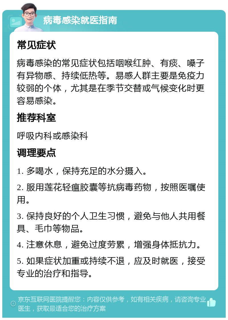 病毒感染就医指南 常见症状 病毒感染的常见症状包括咽喉红肿、有痰、嗓子有异物感、持续低热等。易感人群主要是免疫力较弱的个体，尤其是在季节交替或气候变化时更容易感染。 推荐科室 呼吸内科或感染科 调理要点 1. 多喝水，保持充足的水分摄入。 2. 服用莲花轻瘟胶囊等抗病毒药物，按照医嘱使用。 3. 保持良好的个人卫生习惯，避免与他人共用餐具、毛巾等物品。 4. 注意休息，避免过度劳累，增强身体抵抗力。 5. 如果症状加重或持续不退，应及时就医，接受专业的治疗和指导。