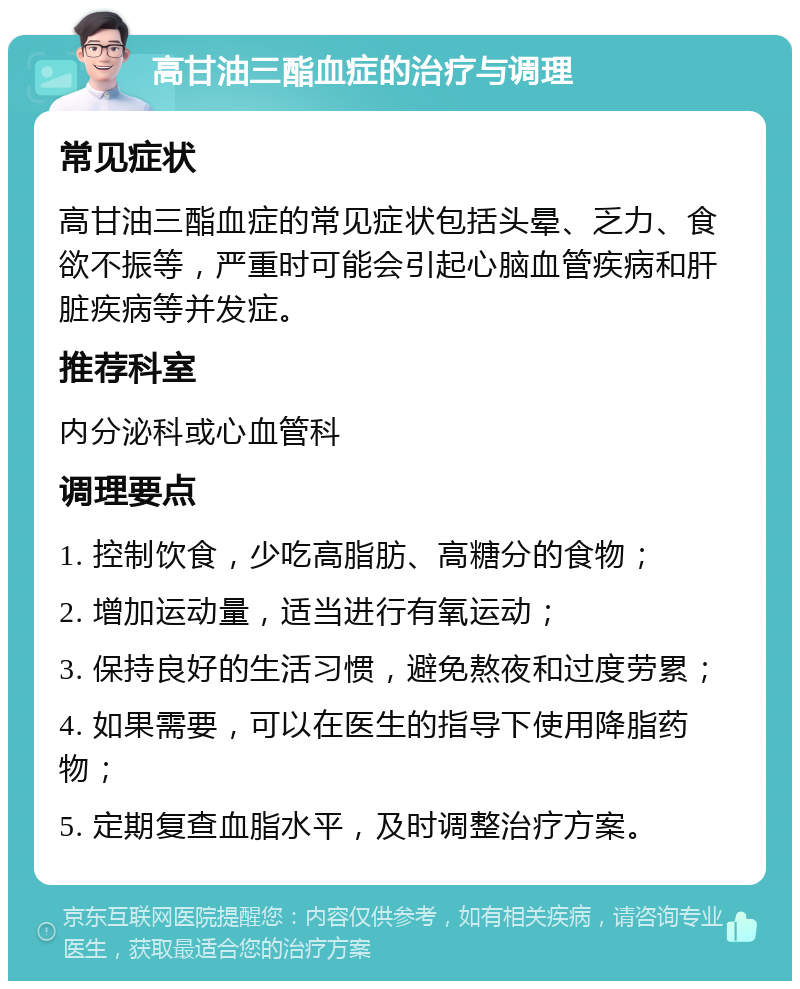 高甘油三酯血症的治疗与调理 常见症状 高甘油三酯血症的常见症状包括头晕、乏力、食欲不振等，严重时可能会引起心脑血管疾病和肝脏疾病等并发症。 推荐科室 内分泌科或心血管科 调理要点 1. 控制饮食，少吃高脂肪、高糖分的食物； 2. 增加运动量，适当进行有氧运动； 3. 保持良好的生活习惯，避免熬夜和过度劳累； 4. 如果需要，可以在医生的指导下使用降脂药物； 5. 定期复查血脂水平，及时调整治疗方案。