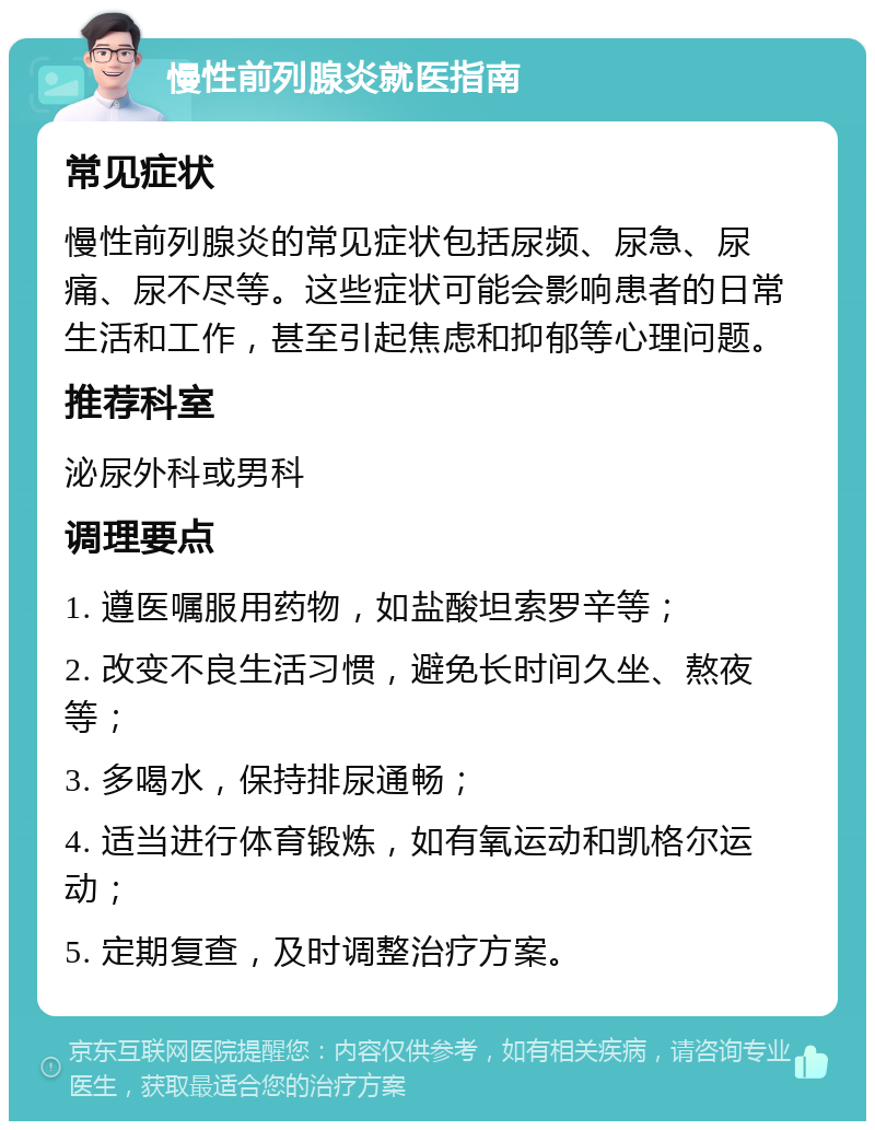 慢性前列腺炎就医指南 常见症状 慢性前列腺炎的常见症状包括尿频、尿急、尿痛、尿不尽等。这些症状可能会影响患者的日常生活和工作，甚至引起焦虑和抑郁等心理问题。 推荐科室 泌尿外科或男科 调理要点 1. 遵医嘱服用药物，如盐酸坦索罗辛等； 2. 改变不良生活习惯，避免长时间久坐、熬夜等； 3. 多喝水，保持排尿通畅； 4. 适当进行体育锻炼，如有氧运动和凯格尔运动； 5. 定期复查，及时调整治疗方案。