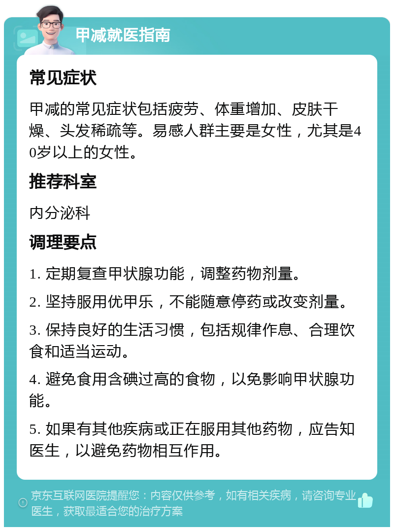 甲减就医指南 常见症状 甲减的常见症状包括疲劳、体重增加、皮肤干燥、头发稀疏等。易感人群主要是女性，尤其是40岁以上的女性。 推荐科室 内分泌科 调理要点 1. 定期复查甲状腺功能，调整药物剂量。 2. 坚持服用优甲乐，不能随意停药或改变剂量。 3. 保持良好的生活习惯，包括规律作息、合理饮食和适当运动。 4. 避免食用含碘过高的食物，以免影响甲状腺功能。 5. 如果有其他疾病或正在服用其他药物，应告知医生，以避免药物相互作用。