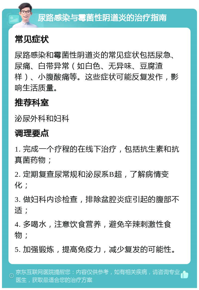 尿路感染与霉菌性阴道炎的治疗指南 常见症状 尿路感染和霉菌性阴道炎的常见症状包括尿急、尿痛、白带异常（如白色、无异味、豆腐渣样）、小腹酸痛等。这些症状可能反复发作，影响生活质量。 推荐科室 泌尿外科和妇科 调理要点 1. 完成一个疗程的在线下治疗，包括抗生素和抗真菌药物； 2. 定期复查尿常规和泌尿系B超，了解病情变化； 3. 做妇科内诊检查，排除盆腔炎症引起的腹部不适； 4. 多喝水，注意饮食营养，避免辛辣刺激性食物； 5. 加强锻炼，提高免疫力，减少复发的可能性。