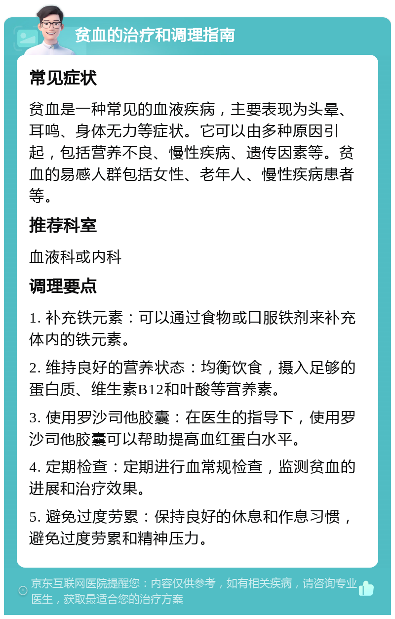 贫血的治疗和调理指南 常见症状 贫血是一种常见的血液疾病，主要表现为头晕、耳鸣、身体无力等症状。它可以由多种原因引起，包括营养不良、慢性疾病、遗传因素等。贫血的易感人群包括女性、老年人、慢性疾病患者等。 推荐科室 血液科或内科 调理要点 1. 补充铁元素：可以通过食物或口服铁剂来补充体内的铁元素。 2. 维持良好的营养状态：均衡饮食，摄入足够的蛋白质、维生素B12和叶酸等营养素。 3. 使用罗沙司他胶囊：在医生的指导下，使用罗沙司他胶囊可以帮助提高血红蛋白水平。 4. 定期检查：定期进行血常规检查，监测贫血的进展和治疗效果。 5. 避免过度劳累：保持良好的休息和作息习惯，避免过度劳累和精神压力。