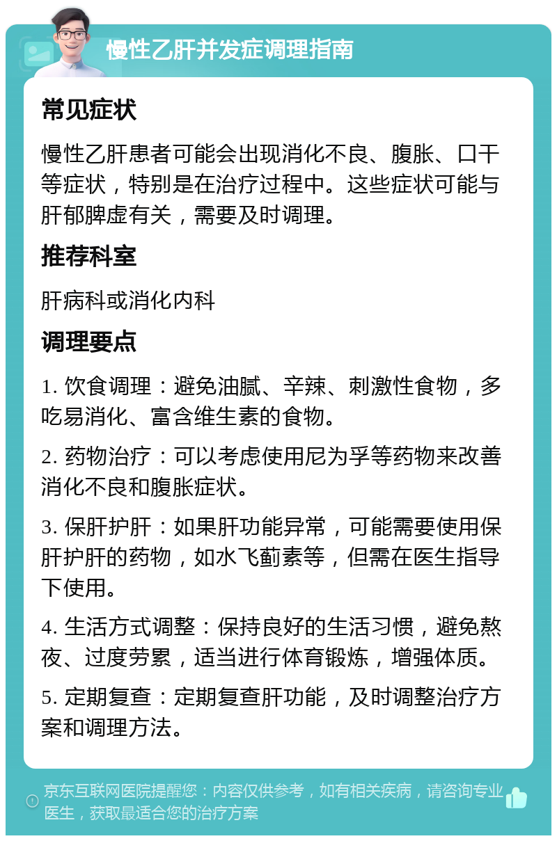 慢性乙肝并发症调理指南 常见症状 慢性乙肝患者可能会出现消化不良、腹胀、口干等症状，特别是在治疗过程中。这些症状可能与肝郁脾虚有关，需要及时调理。 推荐科室 肝病科或消化内科 调理要点 1. 饮食调理：避免油腻、辛辣、刺激性食物，多吃易消化、富含维生素的食物。 2. 药物治疗：可以考虑使用尼为孚等药物来改善消化不良和腹胀症状。 3. 保肝护肝：如果肝功能异常，可能需要使用保肝护肝的药物，如水飞蓟素等，但需在医生指导下使用。 4. 生活方式调整：保持良好的生活习惯，避免熬夜、过度劳累，适当进行体育锻炼，增强体质。 5. 定期复查：定期复查肝功能，及时调整治疗方案和调理方法。