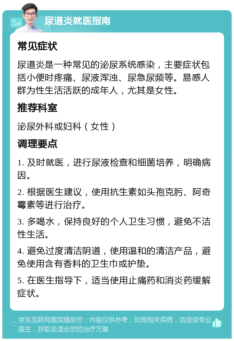 尿道炎就医指南 常见症状 尿道炎是一种常见的泌尿系统感染，主要症状包括小便时疼痛、尿液浑浊、尿急尿频等。易感人群为性生活活跃的成年人，尤其是女性。 推荐科室 泌尿外科或妇科（女性） 调理要点 1. 及时就医，进行尿液检查和细菌培养，明确病因。 2. 根据医生建议，使用抗生素如头孢克肟、阿奇霉素等进行治疗。 3. 多喝水，保持良好的个人卫生习惯，避免不洁性生活。 4. 避免过度清洁阴道，使用温和的清洁产品，避免使用含有香料的卫生巾或护垫。 5. 在医生指导下，适当使用止痛药和消炎药缓解症状。