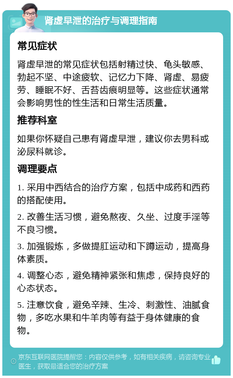 肾虚早泄的治疗与调理指南 常见症状 肾虚早泄的常见症状包括射精过快、龟头敏感、勃起不坚、中途疲软、记忆力下降、肾虚、易疲劳、睡眠不好、舌苔齿痕明显等。这些症状通常会影响男性的性生活和日常生活质量。 推荐科室 如果你怀疑自己患有肾虚早泄,建议你去男科或泌尿科就诊。 调理要点 1. 采用中西结合的治疗方案,包括中成药和西药的搭配使用。 2. 改善生活习惯,避免熬夜、久坐、过度手淫等不良习惯。 3. 加强锻炼,多做提肛运动和下蹲运动,提高身体素质。 4. 调整心态,避免精神紧张和焦虑,保持良好的心态状态。 5. 注意饮食,避免辛辣、生冷、刺激性、油腻食物,多吃水果和牛羊肉等有益于身体健康的食物。