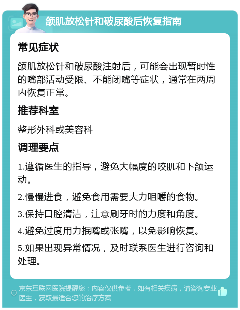 颌肌放松针和破尿酸后恢复指南 常见症状 颌肌放松针和破尿酸注射后，可能会出现暂时性的嘴部活动受限、不能闭嘴等症状，通常在两周内恢复正常。 推荐科室 整形外科或美容科 调理要点 1.遵循医生的指导，避免大幅度的咬肌和下颌运动。 2.慢慢进食，避免食用需要大力咀嚼的食物。 3.保持口腔清洁，注意刷牙时的力度和角度。 4.避免过度用力抿嘴或张嘴，以免影响恢复。 5.如果出现异常情况，及时联系医生进行咨询和处理。