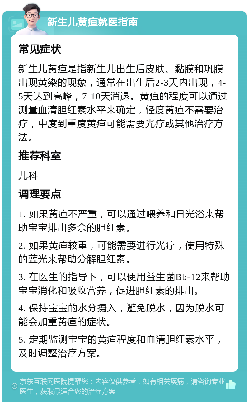 新生儿黄疸就医指南 常见症状 新生儿黄疸是指新生儿出生后皮肤、黏膜和巩膜出现黄染的现象，通常在出生后2-3天内出现，4-5天达到高峰，7-10天消退。黄疸的程度可以通过测量血清胆红素水平来确定，轻度黄疸不需要治疗，中度到重度黄疸可能需要光疗或其他治疗方法。 推荐科室 儿科 调理要点 1. 如果黄疸不严重，可以通过喂养和日光浴来帮助宝宝排出多余的胆红素。 2. 如果黄疸较重，可能需要进行光疗，使用特殊的蓝光来帮助分解胆红素。 3. 在医生的指导下，可以使用益生菌Bb-12来帮助宝宝消化和吸收营养，促进胆红素的排出。 4. 保持宝宝的水分摄入，避免脱水，因为脱水可能会加重黄疸的症状。 5. 定期监测宝宝的黄疸程度和血清胆红素水平，及时调整治疗方案。