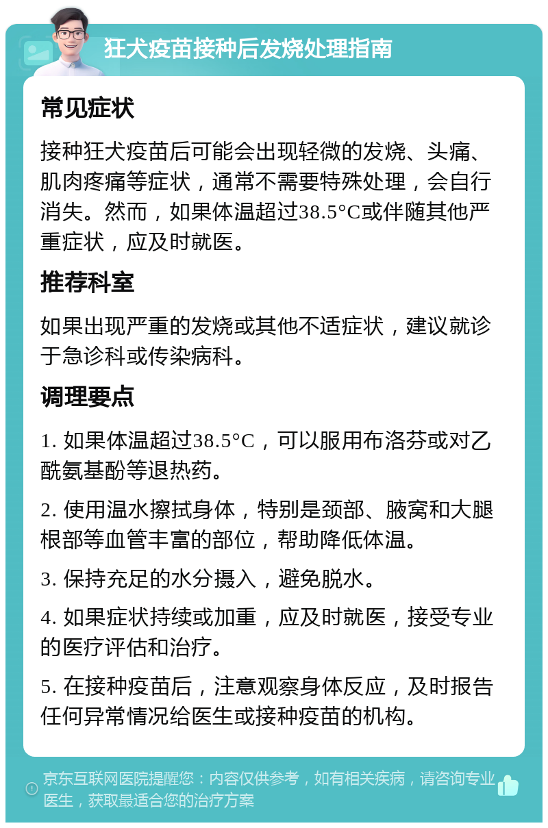 狂犬疫苗接种后发烧处理指南 常见症状 接种狂犬疫苗后可能会出现轻微的发烧、头痛、肌肉疼痛等症状，通常不需要特殊处理，会自行消失。然而，如果体温超过38.5°C或伴随其他严重症状，应及时就医。 推荐科室 如果出现严重的发烧或其他不适症状，建议就诊于急诊科或传染病科。 调理要点 1. 如果体温超过38.5°C，可以服用布洛芬或对乙酰氨基酚等退热药。 2. 使用温水擦拭身体，特别是颈部、腋窝和大腿根部等血管丰富的部位，帮助降低体温。 3. 保持充足的水分摄入，避免脱水。 4. 如果症状持续或加重，应及时就医，接受专业的医疗评估和治疗。 5. 在接种疫苗后，注意观察身体反应，及时报告任何异常情况给医生或接种疫苗的机构。