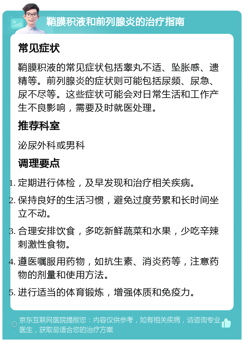 鞘膜积液和前列腺炎的治疗指南 常见症状 鞘膜积液的常见症状包括睾丸不适、坠胀感、遗精等。前列腺炎的症状则可能包括尿频、尿急、尿不尽等。这些症状可能会对日常生活和工作产生不良影响，需要及时就医处理。 推荐科室 泌尿外科或男科 调理要点 定期进行体检，及早发现和治疗相关疾病。 保持良好的生活习惯，避免过度劳累和长时间坐立不动。 合理安排饮食，多吃新鲜蔬菜和水果，少吃辛辣刺激性食物。 遵医嘱服用药物，如抗生素、消炎药等，注意药物的剂量和使用方法。 进行适当的体育锻炼，增强体质和免疫力。