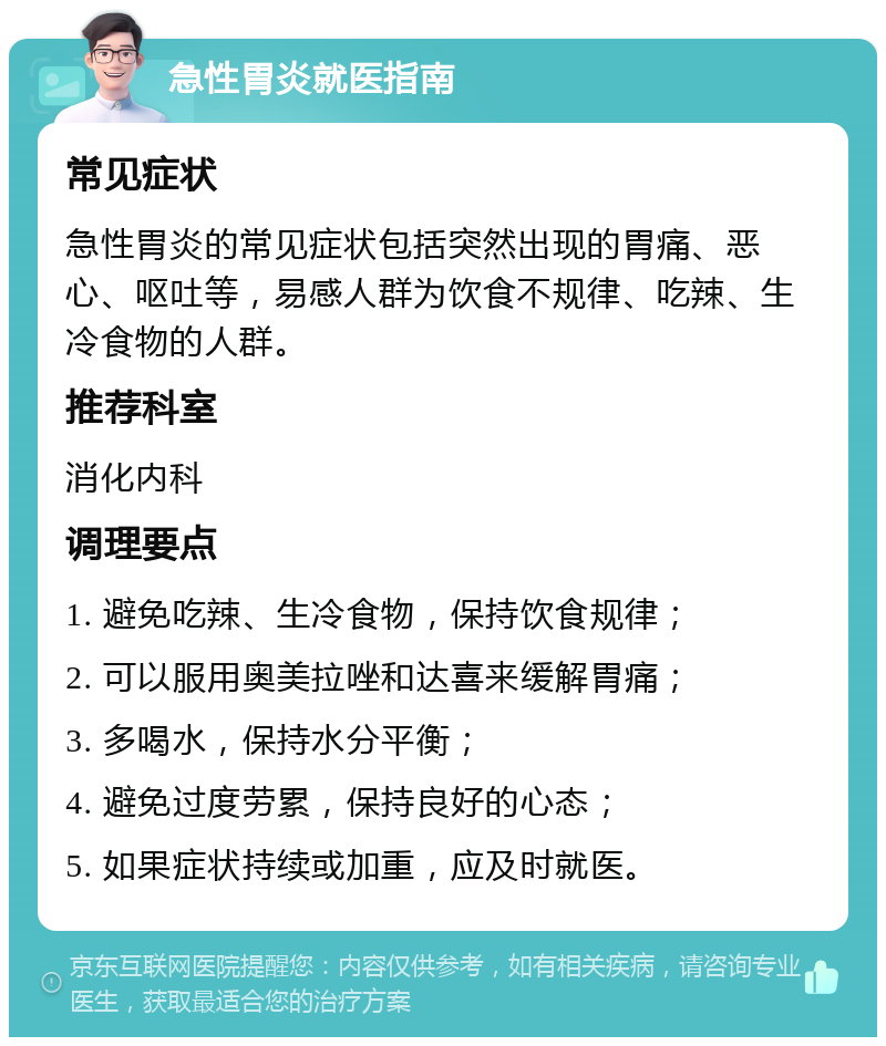 急性胃炎就医指南 常见症状 急性胃炎的常见症状包括突然出现的胃痛、恶心、呕吐等，易感人群为饮食不规律、吃辣、生冷食物的人群。 推荐科室 消化内科 调理要点 1. 避免吃辣、生冷食物，保持饮食规律； 2. 可以服用奥美拉唑和达喜来缓解胃痛； 3. 多喝水，保持水分平衡； 4. 避免过度劳累，保持良好的心态； 5. 如果症状持续或加重，应及时就医。