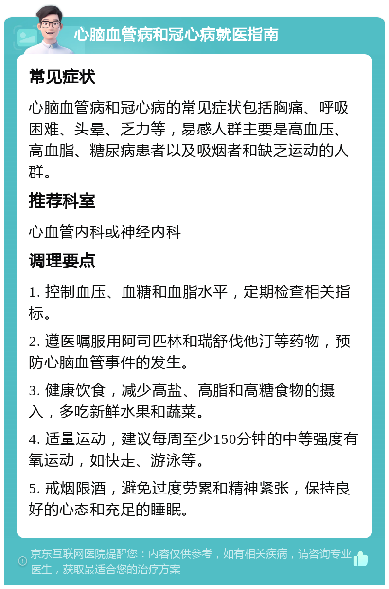 心脑血管病和冠心病就医指南 常见症状 心脑血管病和冠心病的常见症状包括胸痛、呼吸困难、头晕、乏力等，易感人群主要是高血压、高血脂、糖尿病患者以及吸烟者和缺乏运动的人群。 推荐科室 心血管内科或神经内科 调理要点 1. 控制血压、血糖和血脂水平，定期检查相关指标。 2. 遵医嘱服用阿司匹林和瑞舒伐他汀等药物，预防心脑血管事件的发生。 3. 健康饮食，减少高盐、高脂和高糖食物的摄入，多吃新鲜水果和蔬菜。 4. 适量运动，建议每周至少150分钟的中等强度有氧运动，如快走、游泳等。 5. 戒烟限酒，避免过度劳累和精神紧张，保持良好的心态和充足的睡眠。