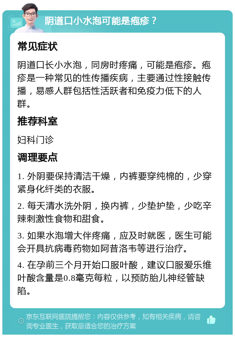 阴道口小水泡可能是疱疹？ 常见症状 阴道口长小水泡，同房时疼痛，可能是疱疹。疱疹是一种常见的性传播疾病，主要通过性接触传播，易感人群包括性活跃者和免疫力低下的人群。 推荐科室 妇科门诊 调理要点 1. 外阴要保持清洁干燥，内裤要穿纯棉的，少穿紧身化纤类的衣服。 2. 每天清水洗外阴，换内裤，少垫护垫，少吃辛辣刺激性食物和甜食。 3. 如果水泡增大伴疼痛，应及时就医，医生可能会开具抗病毒药物如阿昔洛韦等进行治疗。 4. 在孕前三个月开始口服叶酸，建议口服爱乐维叶酸含量是0.8毫克每粒，以预防胎儿神经管缺陷。