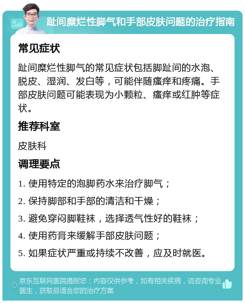 趾间糜烂性脚气和手部皮肤问题的治疗指南 常见症状 趾间糜烂性脚气的常见症状包括脚趾间的水泡、脱皮、湿润、发白等，可能伴随瘙痒和疼痛。手部皮肤问题可能表现为小颗粒、瘙痒或红肿等症状。 推荐科室 皮肤科 调理要点 1. 使用特定的泡脚药水来治疗脚气； 2. 保持脚部和手部的清洁和干燥； 3. 避免穿闷脚鞋袜，选择透气性好的鞋袜； 4. 使用药膏来缓解手部皮肤问题； 5. 如果症状严重或持续不改善，应及时就医。