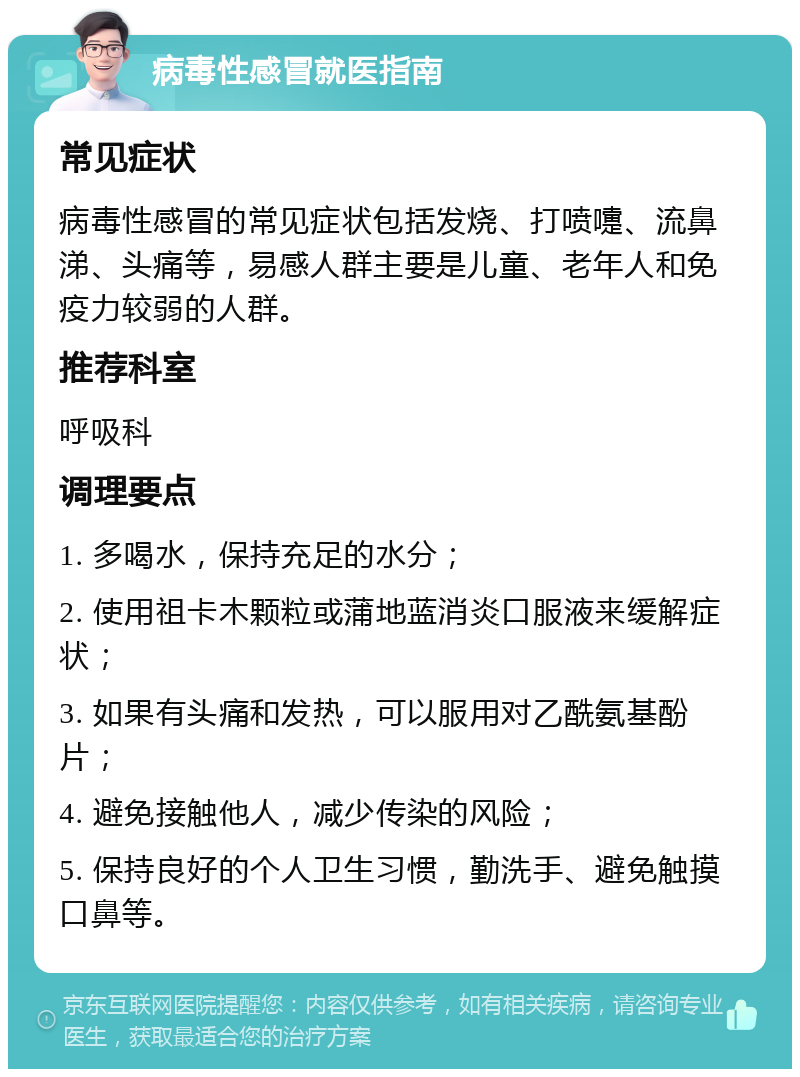 病毒性感冒就医指南 常见症状 病毒性感冒的常见症状包括发烧、打喷嚏、流鼻涕、头痛等，易感人群主要是儿童、老年人和免疫力较弱的人群。 推荐科室 呼吸科 调理要点 1. 多喝水，保持充足的水分； 2. 使用祖卡木颗粒或蒲地蓝消炎口服液来缓解症状； 3. 如果有头痛和发热，可以服用对乙酰氨基酚片； 4. 避免接触他人，减少传染的风险； 5. 保持良好的个人卫生习惯，勤洗手、避免触摸口鼻等。