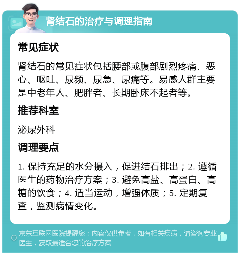 肾结石的治疗与调理指南 常见症状 肾结石的常见症状包括腰部或腹部剧烈疼痛、恶心、呕吐、尿频、尿急、尿痛等。易感人群主要是中老年人、肥胖者、长期卧床不起者等。 推荐科室 泌尿外科 调理要点 1. 保持充足的水分摄入，促进结石排出；2. 遵循医生的药物治疗方案；3. 避免高盐、高蛋白、高糖的饮食；4. 适当运动，增强体质；5. 定期复查，监测病情变化。