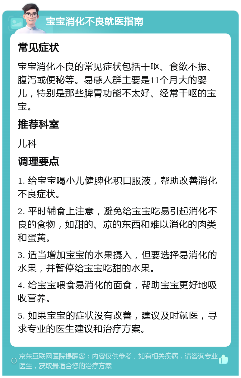 宝宝消化不良就医指南 常见症状 宝宝消化不良的常见症状包括干呕、食欲不振、腹泻或便秘等。易感人群主要是11个月大的婴儿，特别是那些脾胃功能不太好、经常干呕的宝宝。 推荐科室 儿科 调理要点 1. 给宝宝喝小儿健脾化积口服液，帮助改善消化不良症状。 2. 平时辅食上注意，避免给宝宝吃易引起消化不良的食物，如甜的、凉的东西和难以消化的肉类和蛋黄。 3. 适当增加宝宝的水果摄入，但要选择易消化的水果，并暂停给宝宝吃甜的水果。 4. 给宝宝喂食易消化的面食，帮助宝宝更好地吸收营养。 5. 如果宝宝的症状没有改善，建议及时就医，寻求专业的医生建议和治疗方案。