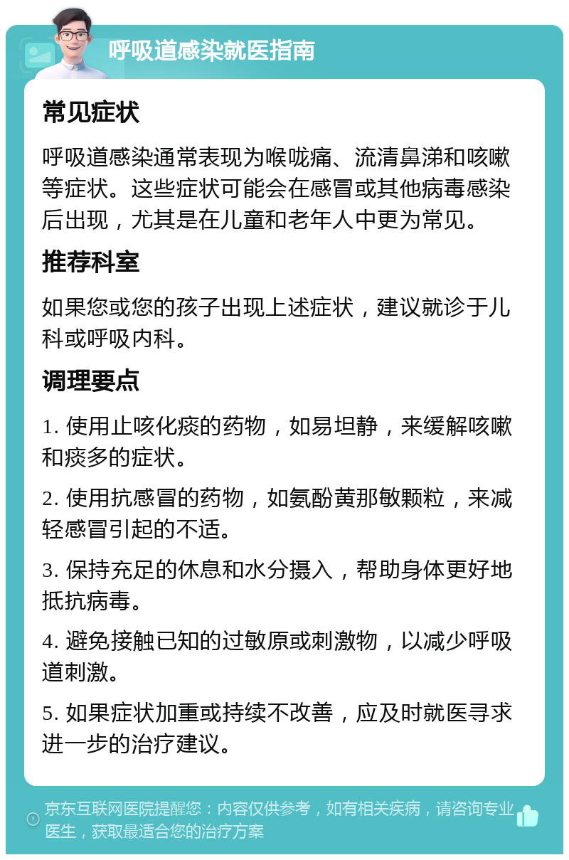 呼吸道感染就医指南 常见症状 呼吸道感染通常表现为喉咙痛、流清鼻涕和咳嗽等症状。这些症状可能会在感冒或其他病毒感染后出现，尤其是在儿童和老年人中更为常见。 推荐科室 如果您或您的孩子出现上述症状，建议就诊于儿科或呼吸内科。 调理要点 1. 使用止咳化痰的药物，如易坦静，来缓解咳嗽和痰多的症状。 2. 使用抗感冒的药物，如氨酚黄那敏颗粒，来减轻感冒引起的不适。 3. 保持充足的休息和水分摄入，帮助身体更好地抵抗病毒。 4. 避免接触已知的过敏原或刺激物，以减少呼吸道刺激。 5. 如果症状加重或持续不改善，应及时就医寻求进一步的治疗建议。