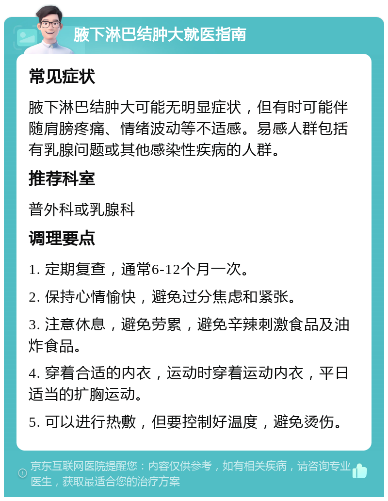 腋下淋巴结肿大就医指南 常见症状 腋下淋巴结肿大可能无明显症状，但有时可能伴随肩膀疼痛、情绪波动等不适感。易感人群包括有乳腺问题或其他感染性疾病的人群。 推荐科室 普外科或乳腺科 调理要点 1. 定期复查，通常6-12个月一次。 2. 保持心情愉快，避免过分焦虑和紧张。 3. 注意休息，避免劳累，避免辛辣刺激食品及油炸食品。 4. 穿着合适的内衣，运动时穿着运动内衣，平日适当的扩胸运动。 5. 可以进行热敷，但要控制好温度，避免烫伤。