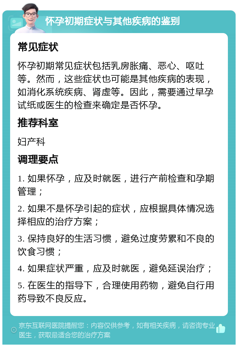 怀孕初期症状与其他疾病的鉴别 常见症状 怀孕初期常见症状包括乳房胀痛、恶心、呕吐等。然而，这些症状也可能是其他疾病的表现，如消化系统疾病、肾虚等。因此，需要通过早孕试纸或医生的检查来确定是否怀孕。 推荐科室 妇产科 调理要点 1. 如果怀孕，应及时就医，进行产前检查和孕期管理； 2. 如果不是怀孕引起的症状，应根据具体情况选择相应的治疗方案； 3. 保持良好的生活习惯，避免过度劳累和不良的饮食习惯； 4. 如果症状严重，应及时就医，避免延误治疗； 5. 在医生的指导下，合理使用药物，避免自行用药导致不良反应。