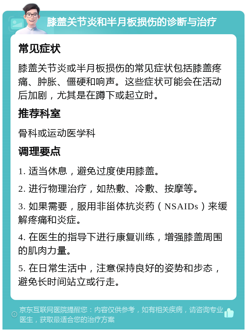 膝盖关节炎和半月板损伤的诊断与治疗 常见症状 膝盖关节炎或半月板损伤的常见症状包括膝盖疼痛、肿胀、僵硬和响声。这些症状可能会在活动后加剧，尤其是在蹲下或起立时。 推荐科室 骨科或运动医学科 调理要点 1. 适当休息，避免过度使用膝盖。 2. 进行物理治疗，如热敷、冷敷、按摩等。 3. 如果需要，服用非甾体抗炎药（NSAIDs）来缓解疼痛和炎症。 4. 在医生的指导下进行康复训练，增强膝盖周围的肌肉力量。 5. 在日常生活中，注意保持良好的姿势和步态，避免长时间站立或行走。