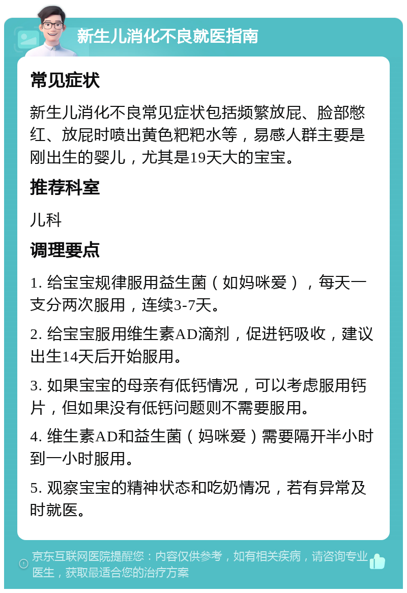 新生儿消化不良就医指南 常见症状 新生儿消化不良常见症状包括频繁放屁、脸部憋红、放屁时喷出黄色粑粑水等，易感人群主要是刚出生的婴儿，尤其是19天大的宝宝。 推荐科室 儿科 调理要点 1. 给宝宝规律服用益生菌（如妈咪爱），每天一支分两次服用，连续3-7天。 2. 给宝宝服用维生素AD滴剂，促进钙吸收，建议出生14天后开始服用。 3. 如果宝宝的母亲有低钙情况，可以考虑服用钙片，但如果没有低钙问题则不需要服用。 4. 维生素AD和益生菌（妈咪爱）需要隔开半小时到一小时服用。 5. 观察宝宝的精神状态和吃奶情况，若有异常及时就医。