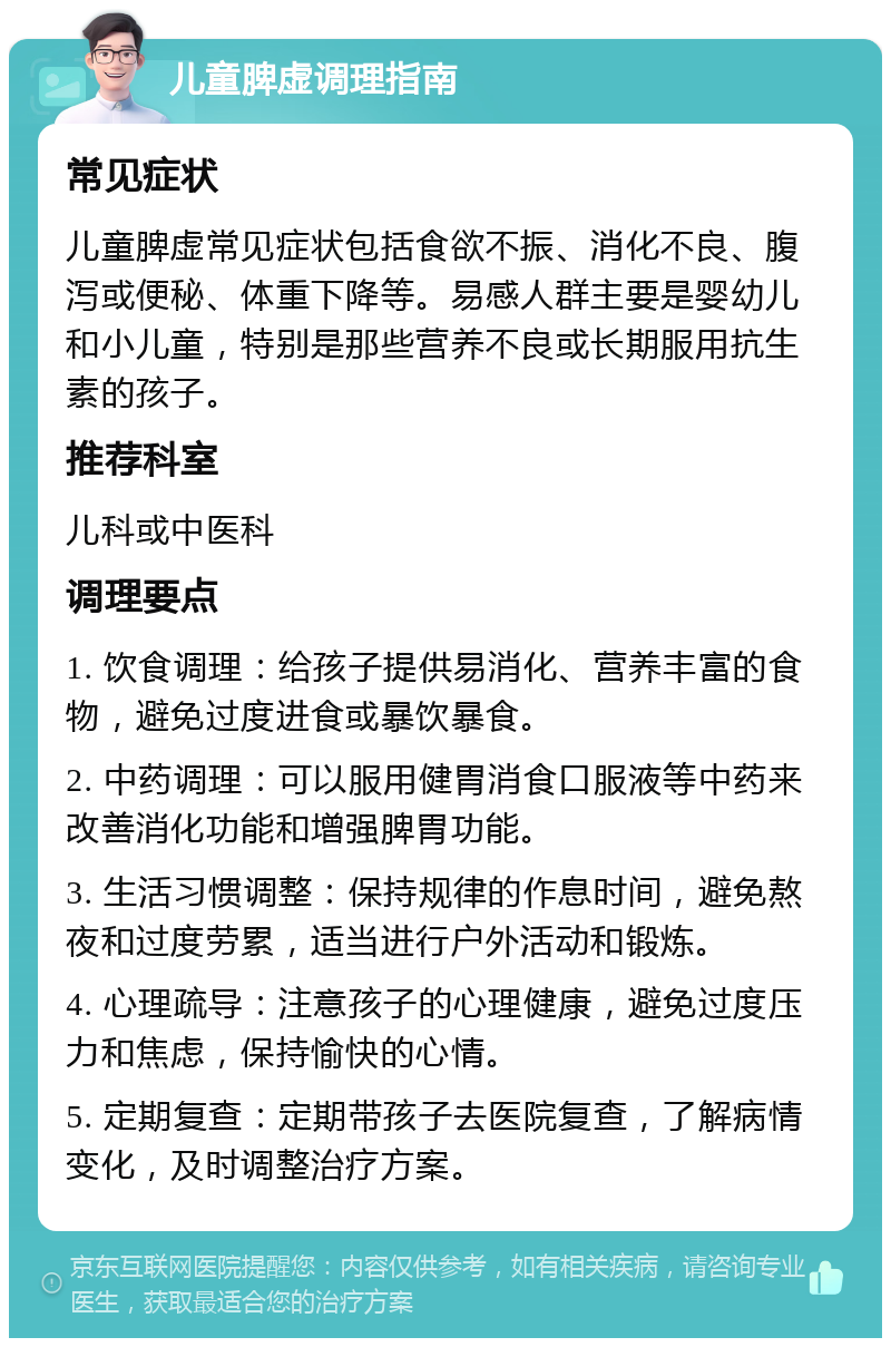 儿童脾虚调理指南 常见症状 儿童脾虚常见症状包括食欲不振、消化不良、腹泻或便秘、体重下降等。易感人群主要是婴幼儿和小儿童，特别是那些营养不良或长期服用抗生素的孩子。 推荐科室 儿科或中医科 调理要点 1. 饮食调理：给孩子提供易消化、营养丰富的食物，避免过度进食或暴饮暴食。 2. 中药调理：可以服用健胃消食口服液等中药来改善消化功能和增强脾胃功能。 3. 生活习惯调整：保持规律的作息时间，避免熬夜和过度劳累，适当进行户外活动和锻炼。 4. 心理疏导：注意孩子的心理健康，避免过度压力和焦虑，保持愉快的心情。 5. 定期复查：定期带孩子去医院复查，了解病情变化，及时调整治疗方案。