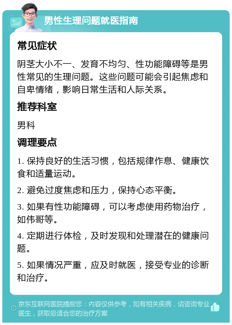 男性生理问题就医指南 常见症状 阴茎大小不一、发育不均匀、性功能障碍等是男性常见的生理问题。这些问题可能会引起焦虑和自卑情绪，影响日常生活和人际关系。 推荐科室 男科 调理要点 1. 保持良好的生活习惯，包括规律作息、健康饮食和适量运动。 2. 避免过度焦虑和压力，保持心态平衡。 3. 如果有性功能障碍，可以考虑使用药物治疗，如伟哥等。 4. 定期进行体检，及时发现和处理潜在的健康问题。 5. 如果情况严重，应及时就医，接受专业的诊断和治疗。