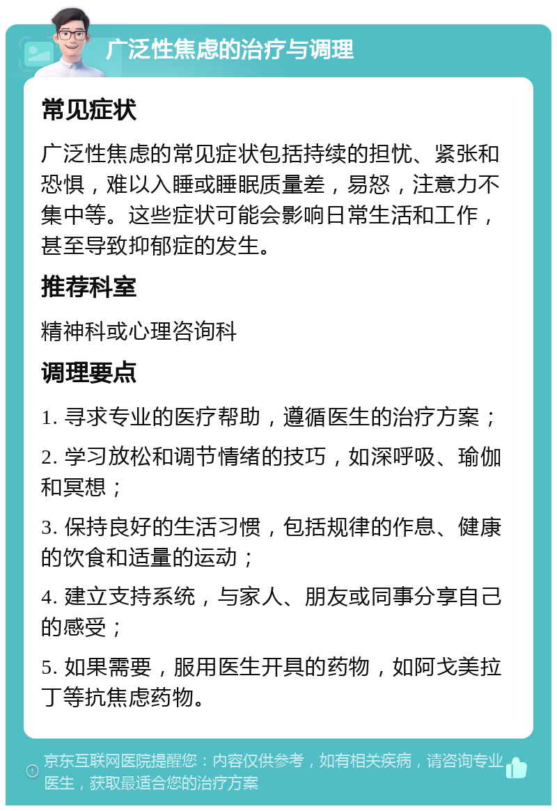 广泛性焦虑的治疗与调理 常见症状 广泛性焦虑的常见症状包括持续的担忧、紧张和恐惧，难以入睡或睡眠质量差，易怒，注意力不集中等。这些症状可能会影响日常生活和工作，甚至导致抑郁症的发生。 推荐科室 精神科或心理咨询科 调理要点 1. 寻求专业的医疗帮助，遵循医生的治疗方案； 2. 学习放松和调节情绪的技巧，如深呼吸、瑜伽和冥想； 3. 保持良好的生活习惯，包括规律的作息、健康的饮食和适量的运动； 4. 建立支持系统，与家人、朋友或同事分享自己的感受； 5. 如果需要，服用医生开具的药物，如阿戈美拉丁等抗焦虑药物。