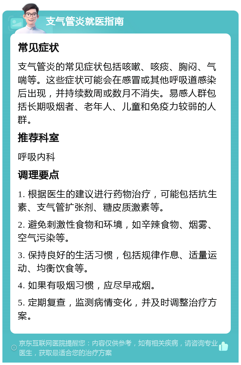 支气管炎就医指南 常见症状 支气管炎的常见症状包括咳嗽、咳痰、胸闷、气喘等。这些症状可能会在感冒或其他呼吸道感染后出现，并持续数周或数月不消失。易感人群包括长期吸烟者、老年人、儿童和免疫力较弱的人群。 推荐科室 呼吸内科 调理要点 1. 根据医生的建议进行药物治疗，可能包括抗生素、支气管扩张剂、糖皮质激素等。 2. 避免刺激性食物和环境，如辛辣食物、烟雾、空气污染等。 3. 保持良好的生活习惯，包括规律作息、适量运动、均衡饮食等。 4. 如果有吸烟习惯，应尽早戒烟。 5. 定期复查，监测病情变化，并及时调整治疗方案。